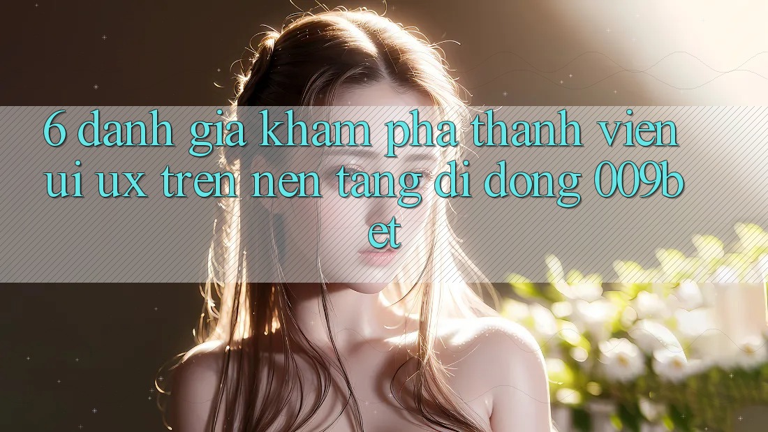 6. Đánh Giá Khám phá Thành viên (UI/UX) Trên Nền tảng di động 009bet
