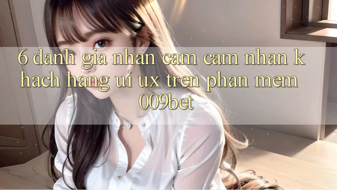 6. Đánh Giá Nhận cảm cảm nhận Khách hàng (UI/UX) Trên Phần mềm 009bet
