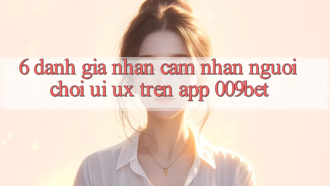 6. Đánh Giá Nhận cảm nhận Người chơi (UI/UX) Trên App 009bet