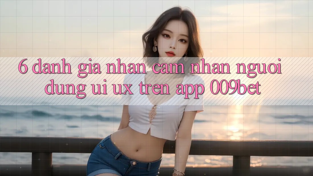6. Đánh Giá Nhận cảm nhận Người Dùng (UI/UX) Trên App 009bet