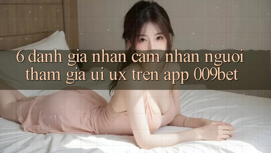 6. Đánh Giá Nhận cảm nhận Người tham gia (UI/UX) Trên App 009bet
