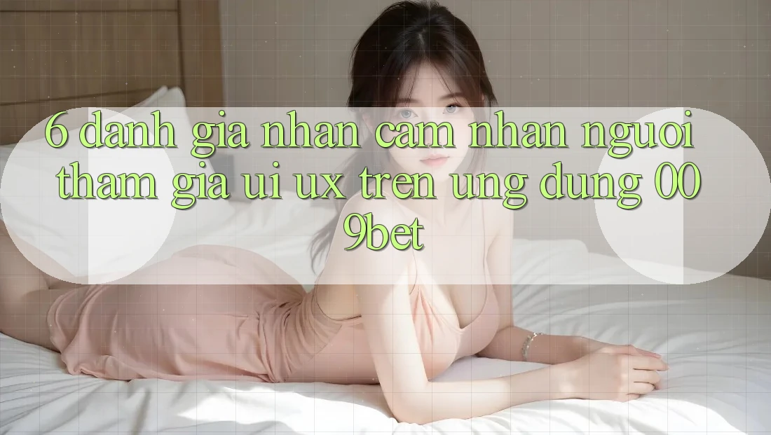6. Đánh Giá Nhận cảm nhận Người tham gia (UI/UX) Trên Ứng dụng 009bet 6. Đánh Giá Nhận cảm nhận Người tham gia (UI/UX) Trên Ứng dụng 009bet