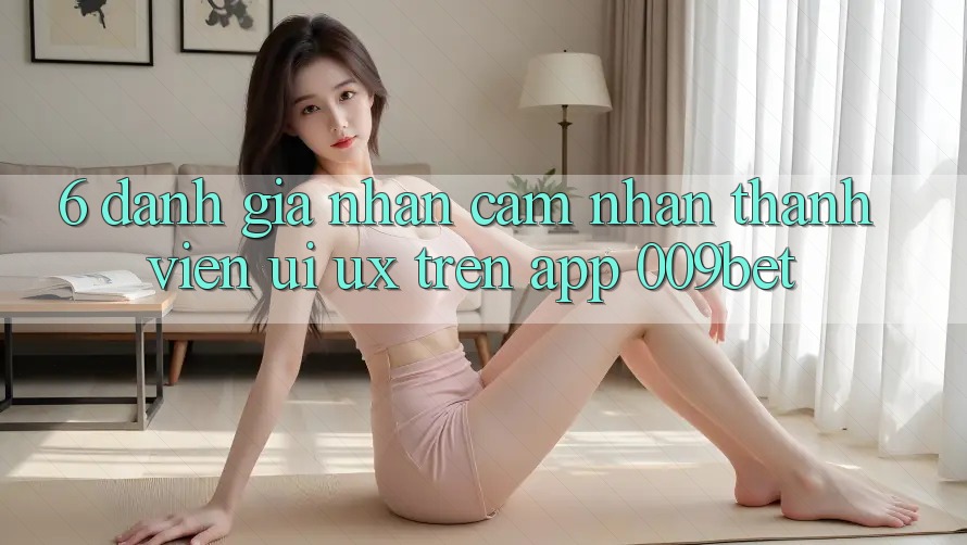 6. Đánh Giá Nhận cảm nhận Thành viên (UI/UX) Trên App 009bet