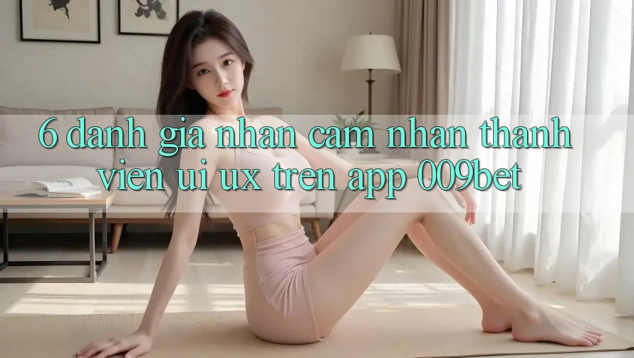 6. Đánh Giá Nhận cảm nhận Thành viên (UI/UX) Trên App 009bet