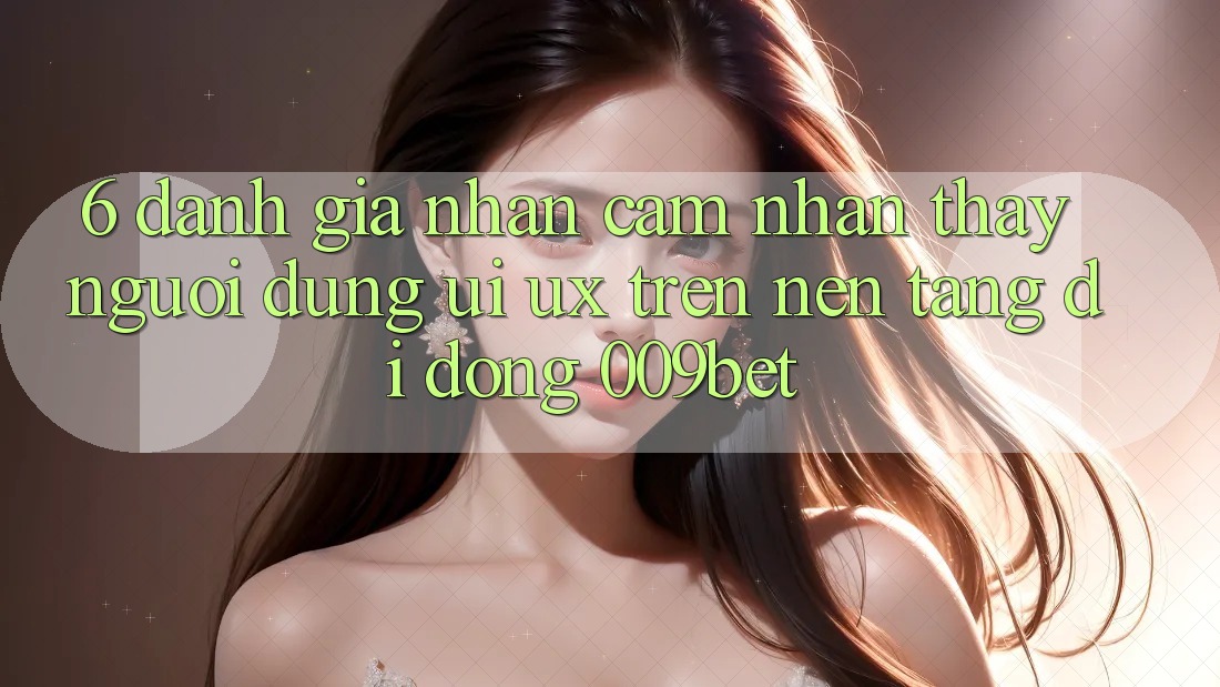6. Đánh Giá Nhận cảm nhận thấy Người Dùng (UI/UX) Trên Nền tảng di động 009bet