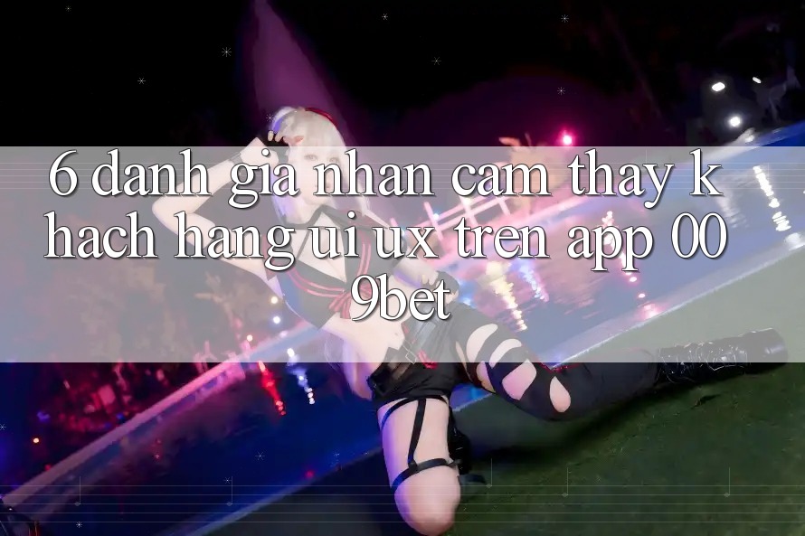 6. Đánh Giá Nhận cảm thấy Khách hàng (UI/UX) Trên App 009bet 6. Đánh Giá Nhận cảm thấy Khách hàng (UI/UX) Trên App 009bet