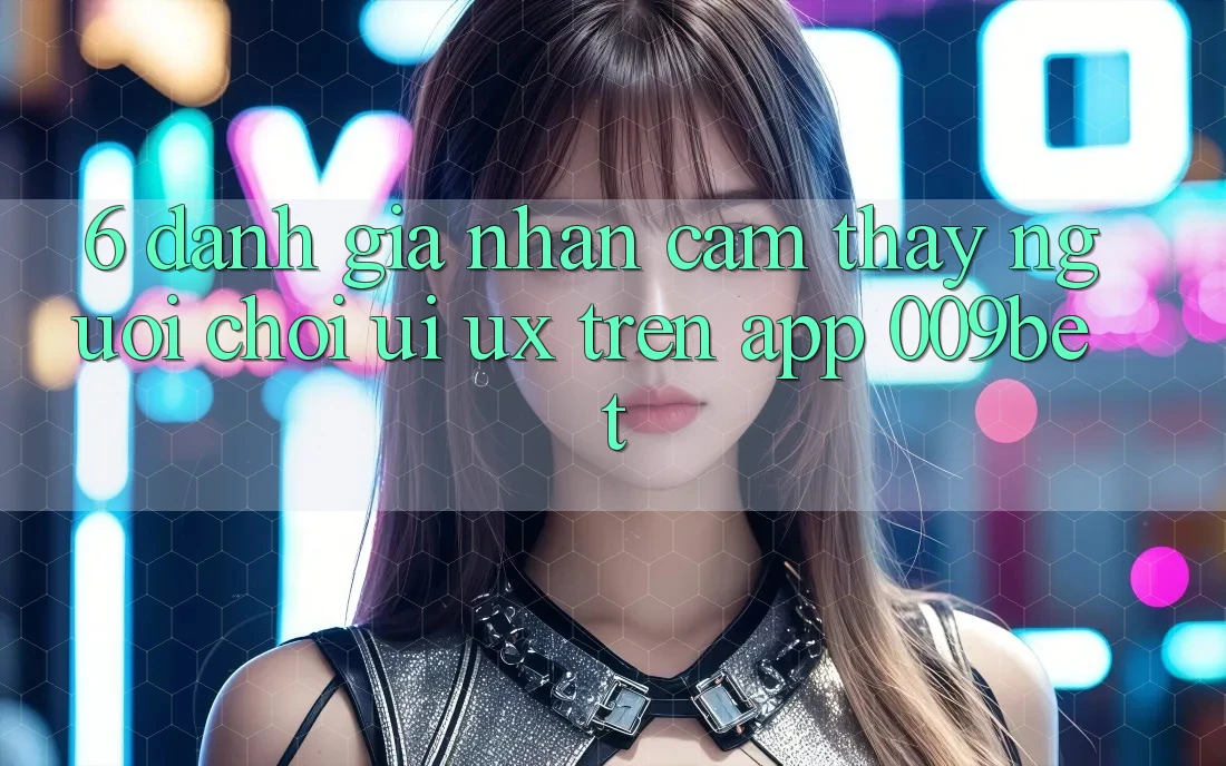 6. Đánh Giá Nhận cảm thấy Người chơi (UI/UX) Trên App 009bet
