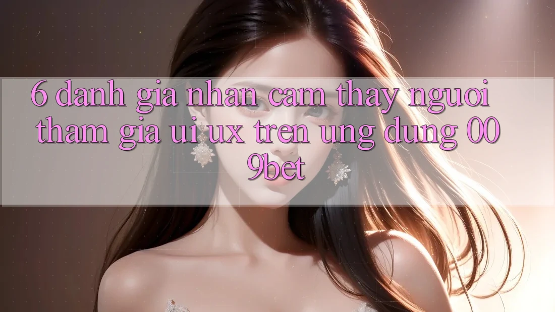 6. Đánh Giá Nhận cảm thấy Người tham gia (UI/UX) Trên Ứng dụng 009bet