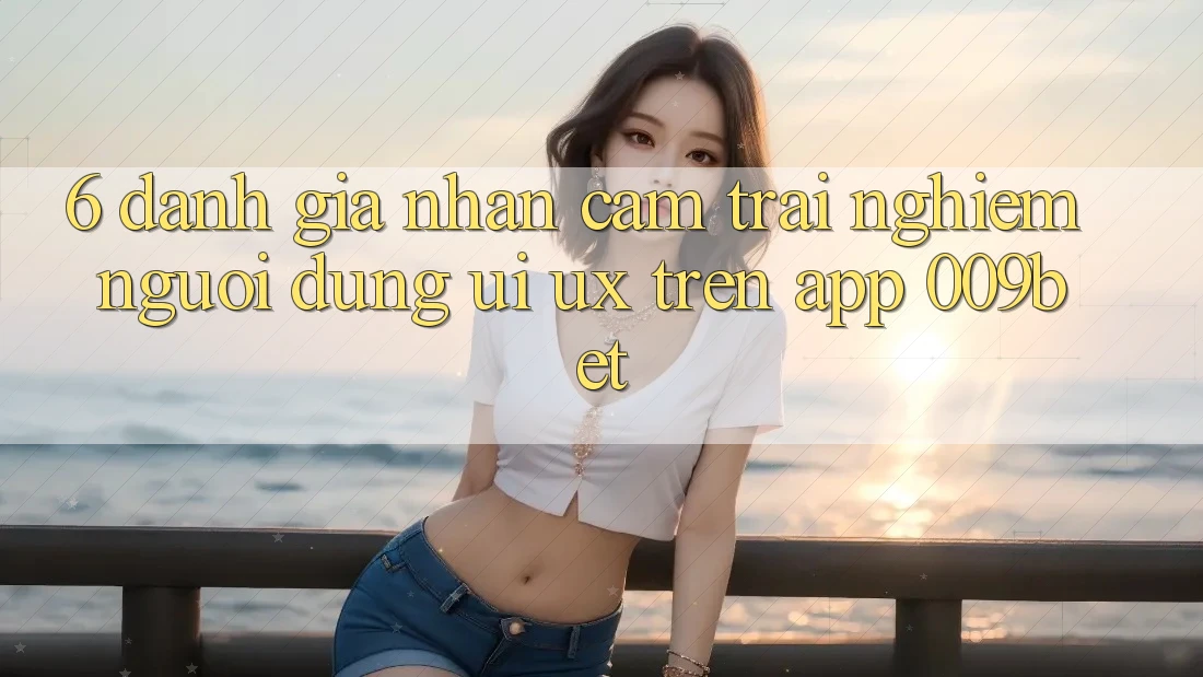 6. Đánh Giá Nhận cảm trải nghiệm Người Dùng (UI/UX) Trên App 009bet