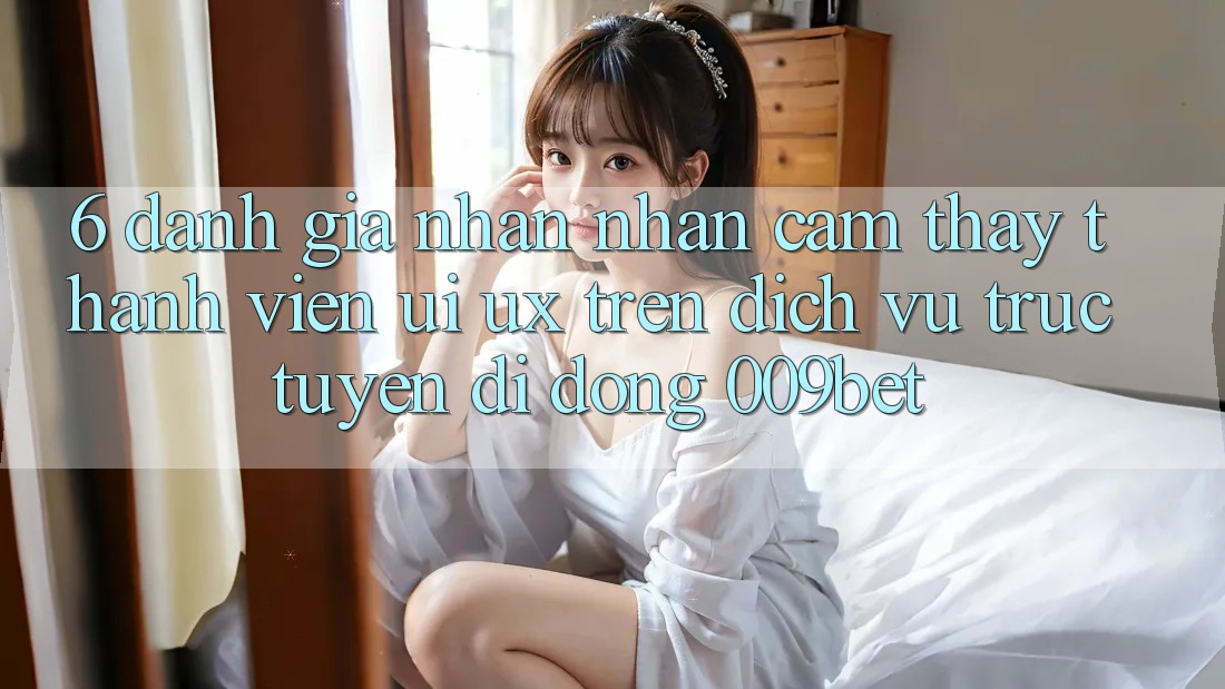 6. Đánh Giá Nhận nhận cảm thấy Thành viên (UI/UX) Trên Dịch vụ trực tuyến di động 009bet
