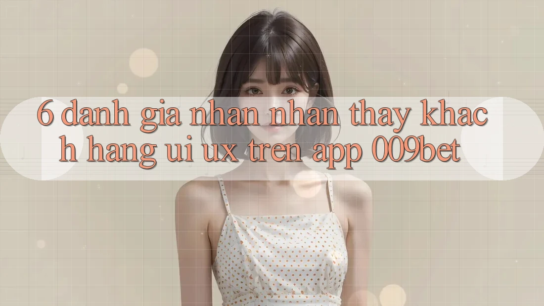 6. Đánh Giá Nhận nhận thấy Khách hàng (UI/UX) Trên App 009bet