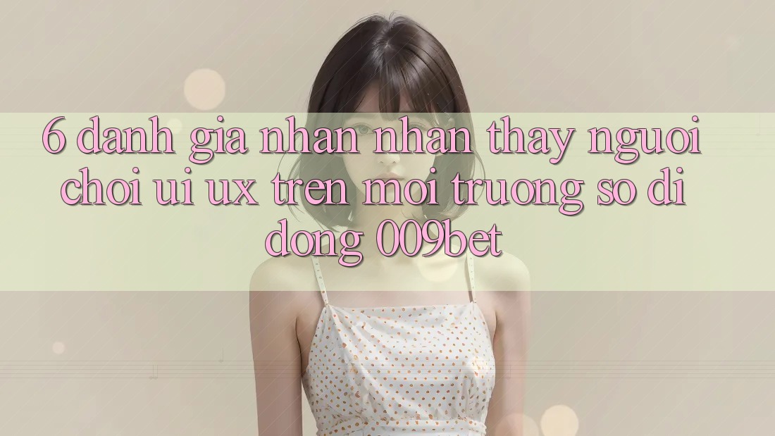 6. Đánh Giá Nhận nhận thấy Người chơi (UI/UX) Trên Môi trường số di động 009bet