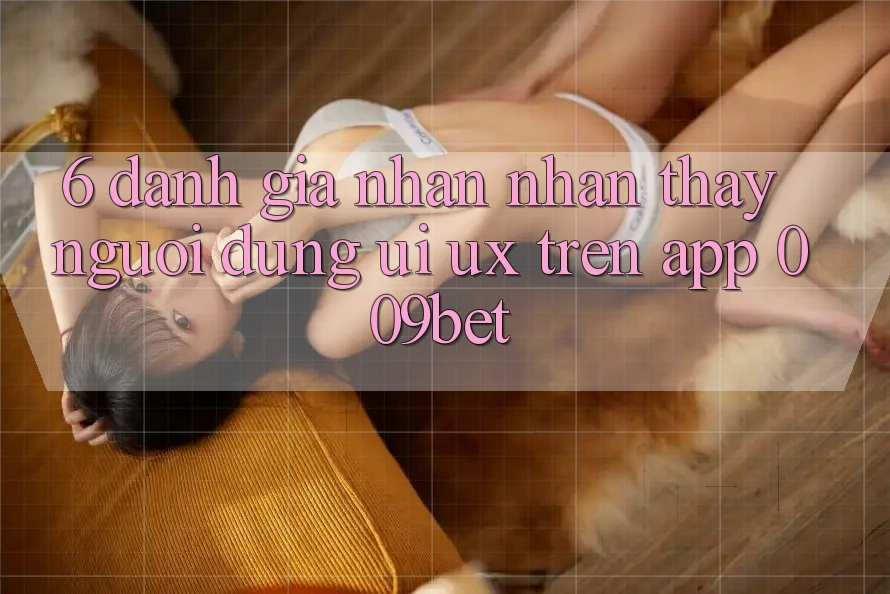 6. Đánh Giá Nhận nhận thấy Người Dùng (UI/UX) Trên App 009bet