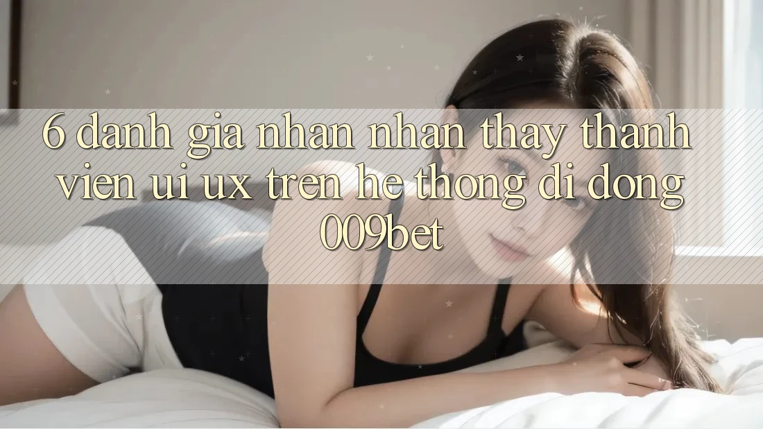6. Đánh Giá Nhận nhận thấy Thành viên (UI/UX) Trên Hệ thống di động 009bet
