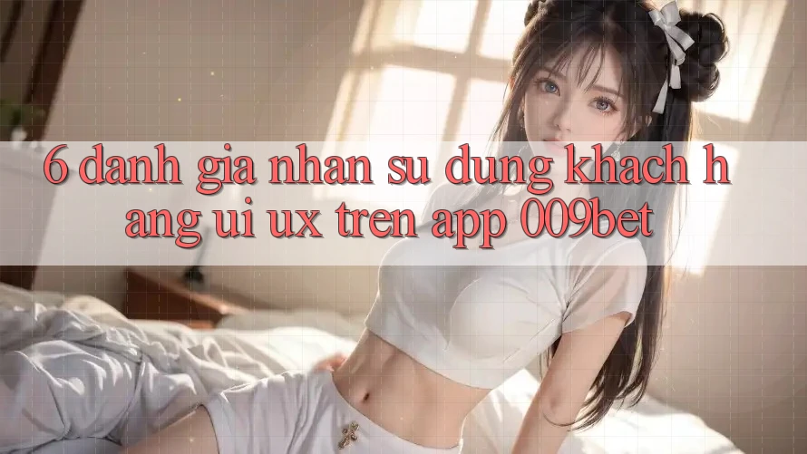 6. Đánh Giá Nhận sử dụng Khách hàng (UI/UX) Trên App 009bet