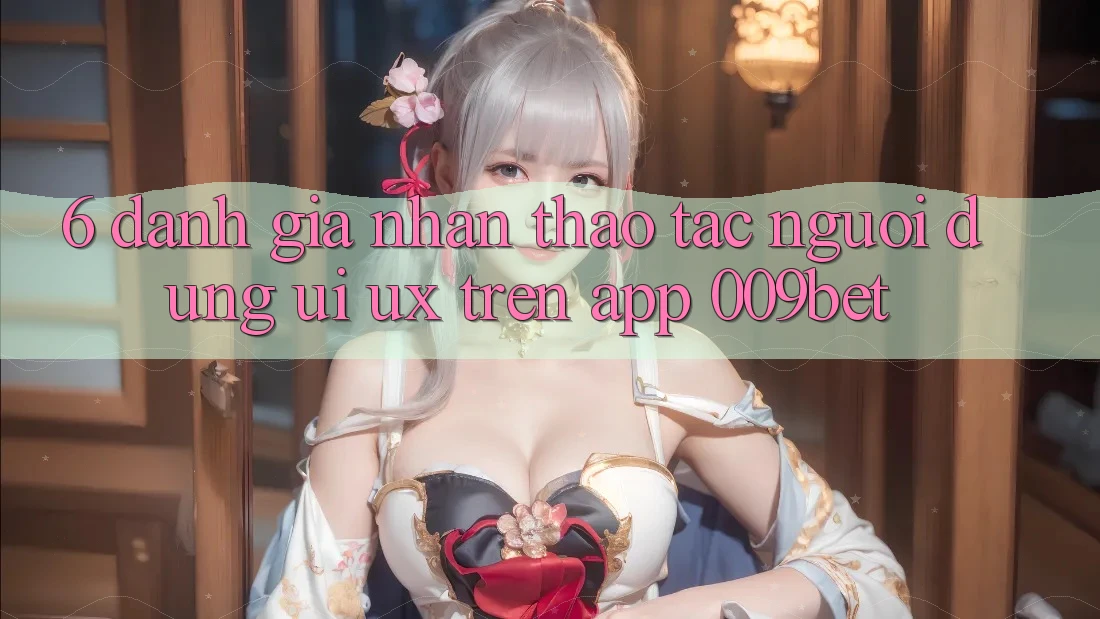 6. Đánh Giá Nhận thao tác Người Dùng (UI/UX) Trên App 009bet