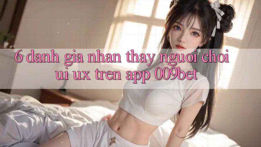 6. Đánh Giá Nhận thấy Người chơi (UI/UX) Trên App 009bet 6. Đánh Giá Nhận thấy Người chơi (UI/UX) Trên App 009bet
