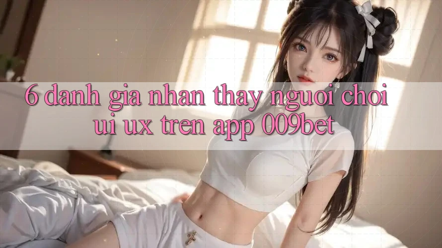 6. Đánh Giá Nhận thấy Người chơi (UI/UX) Trên App 009bet