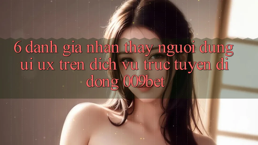 6. Đánh Giá Nhận thấy Người Dùng (UI/UX) Trên Dịch vụ trực tuyến di động 009bet 6. Đánh Giá Nhận thấy Người Dùng (UI/UX) Trên Dịch vụ trực tuyến di động 009bet