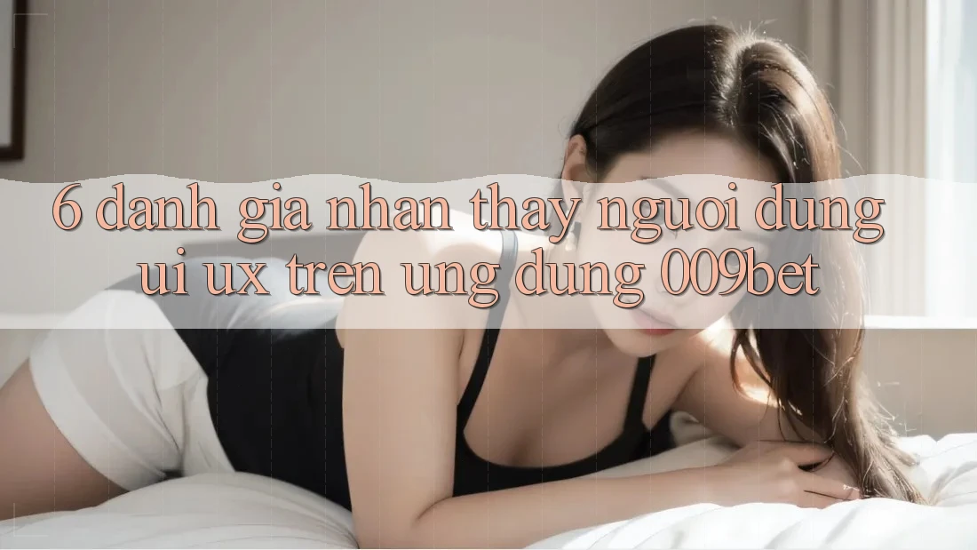 6. Đánh Giá Nhận thấy Người Dùng (UI/UX) Trên Ứng dụng 009bet