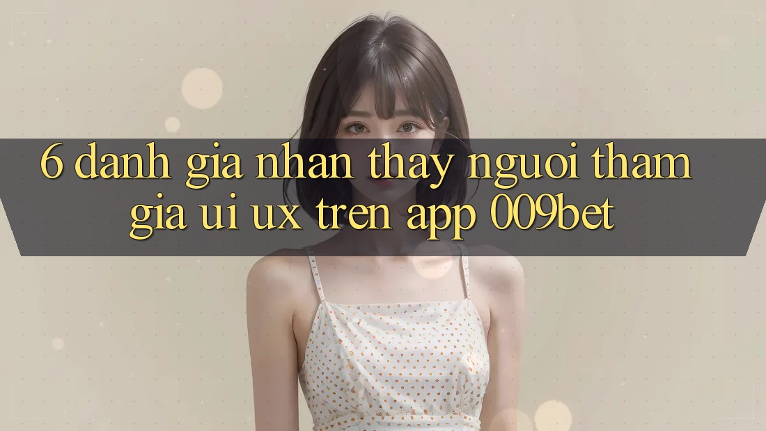 6. Đánh Giá Nhận thấy Người tham gia (UI/UX) Trên App 009bet 6. Đánh Giá Nhận thấy Người tham gia (UI/UX) Trên App 009bet