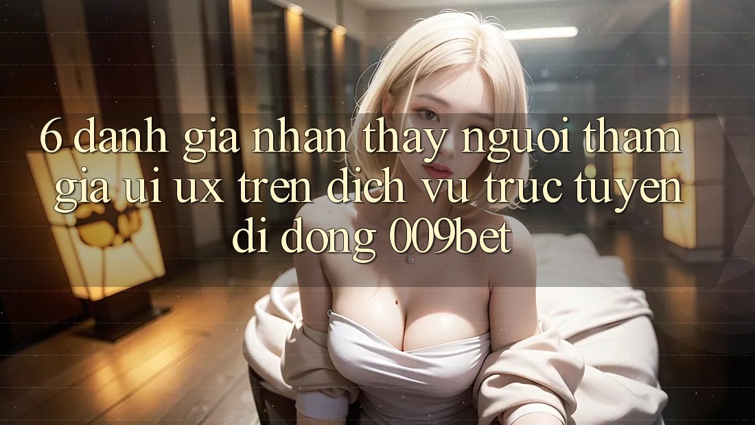 6. Đánh Giá Nhận thấy Người tham gia (UI/UX) Trên Dịch vụ trực tuyến di động 009bet 6. Đánh Giá Nhận thấy Người tham gia (UI/UX) Trên Dịch vụ trực tuyến di động 009bet