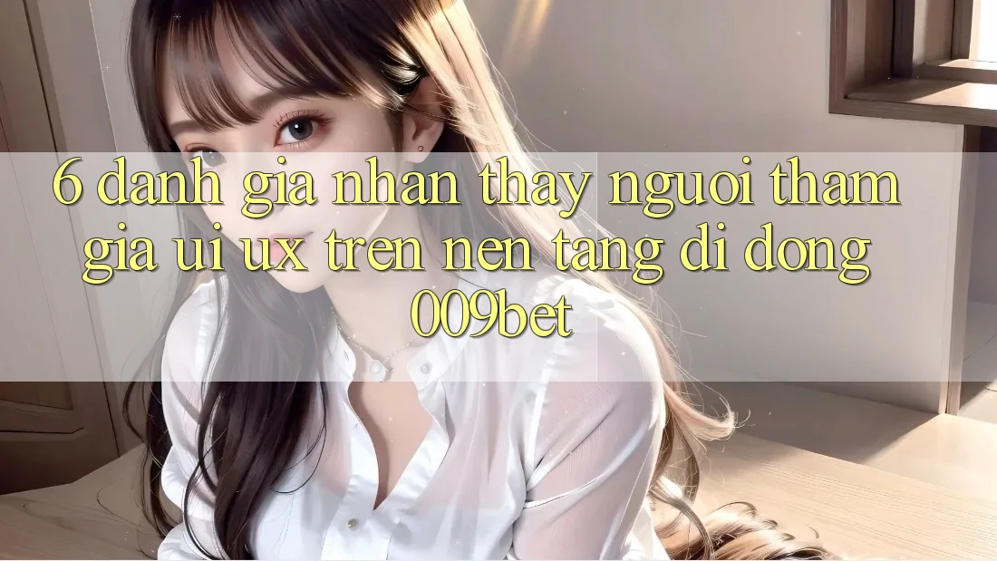 6. Đánh Giá Nhận thấy Người tham gia (UI/UX) Trên Nền tảng di động 009bet