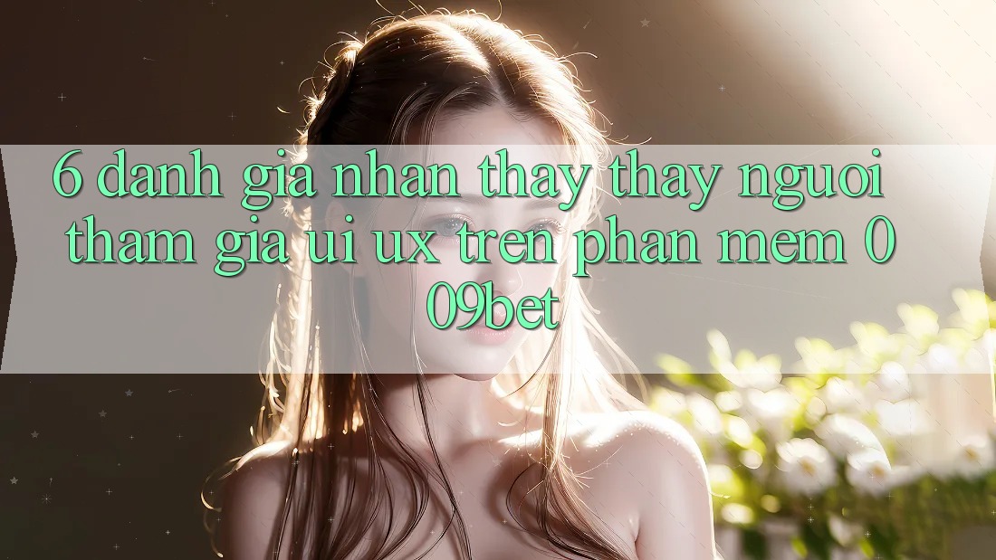 6. Đánh Giá Nhận thấy thấy Người tham gia (UI/UX) Trên Phần mềm 009bet