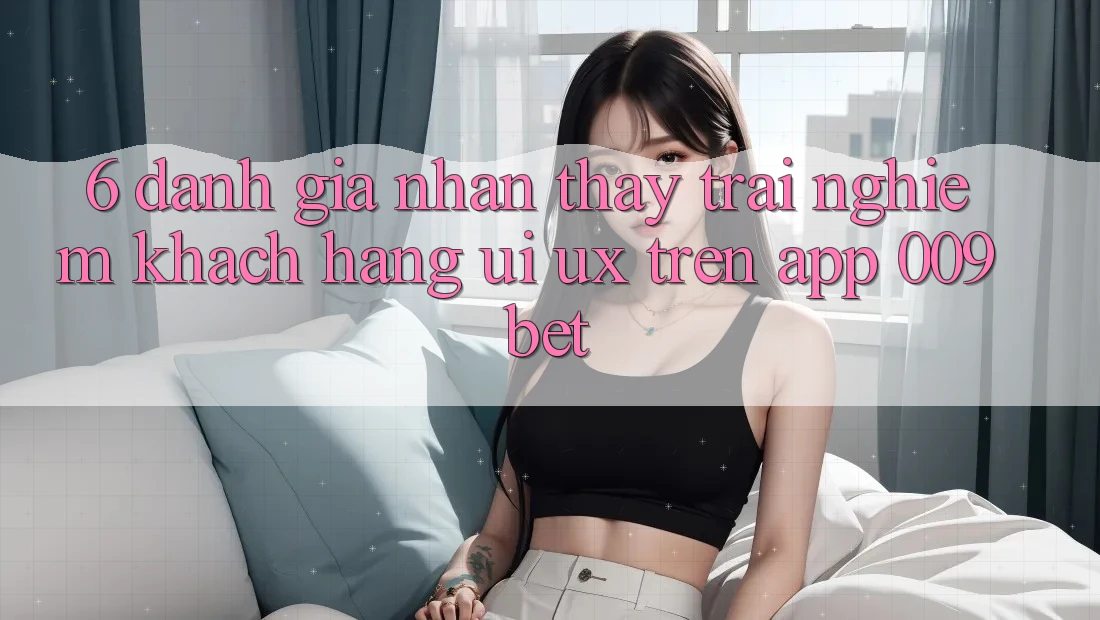 6. Đánh Giá Nhận thấy trải nghiệm Khách hàng (UI/UX) Trên App 009bet