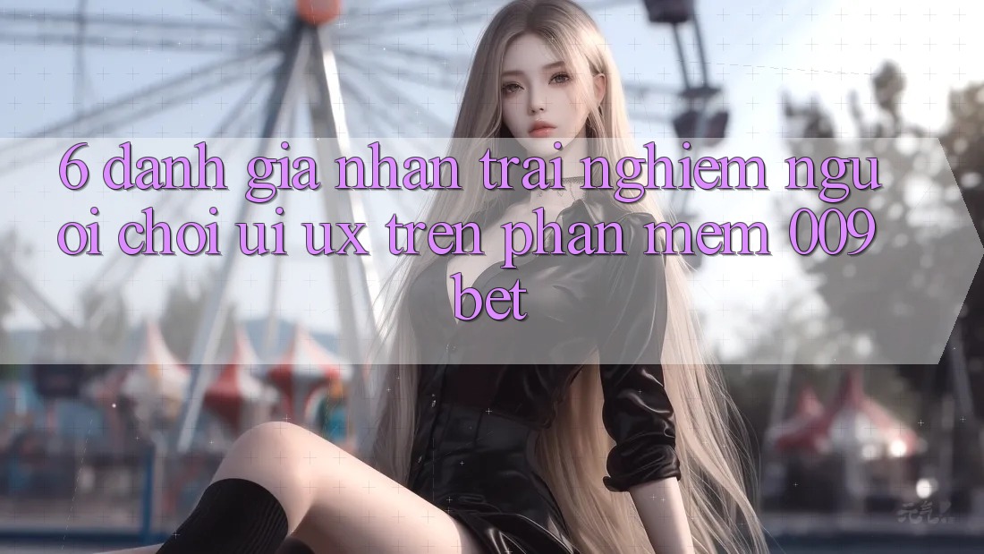6. Đánh Giá Nhận trải nghiệm Người chơi (UI/UX) Trên Phần mềm 009bet 6. Đánh Giá Nhận trải nghiệm Người chơi (UI/UX) Trên Phần mềm 009bet