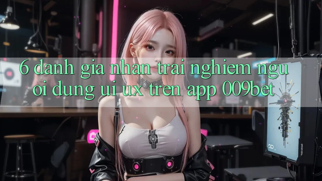 6. Đánh Giá Nhận trải nghiệm Người Dùng (UI/UX) Trên App 009bet
