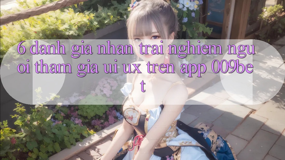 6. Đánh Giá Nhận trải nghiệm Người tham gia (UI/UX) Trên App 009bet