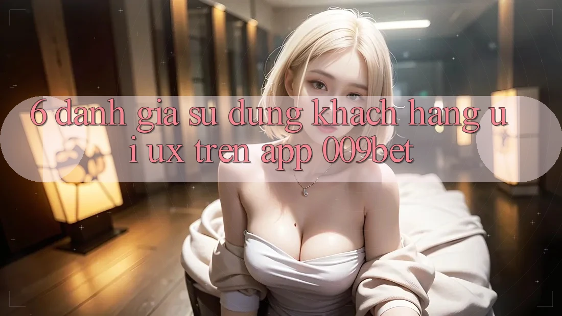 6. Đánh Giá Sử dụng Khách hàng (UI/UX) Trên App 009bet