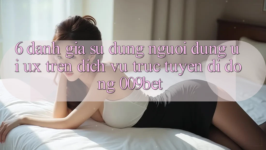 6. Đánh Giá Sử dụng Người Dùng (UI/UX) Trên Dịch vụ trực tuyến di động 009bet