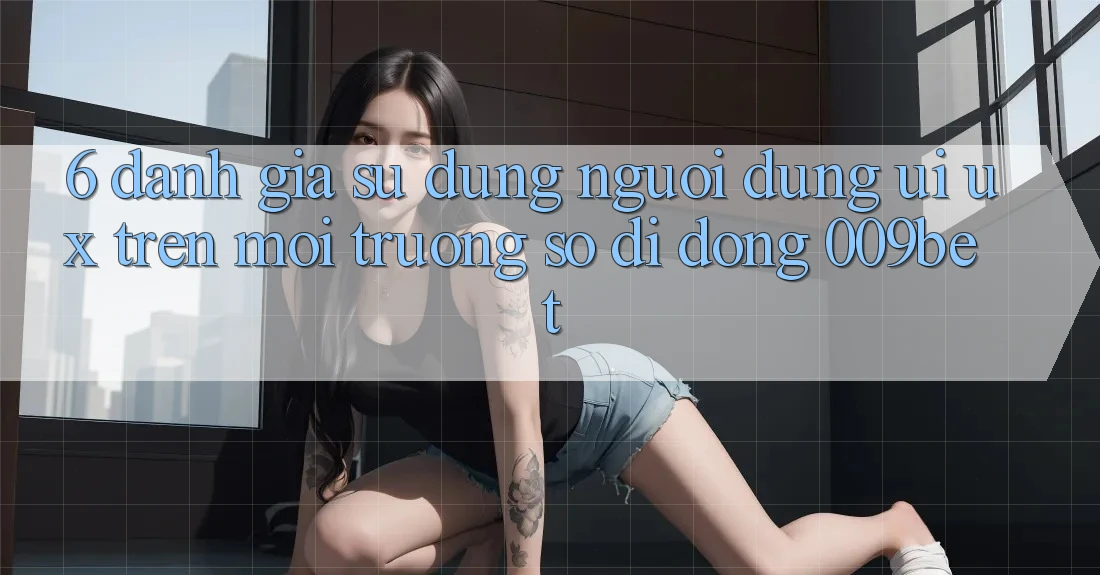 6. Đánh Giá Sử dụng Người Dùng (UI/UX) Trên Môi trường số di động 009bet