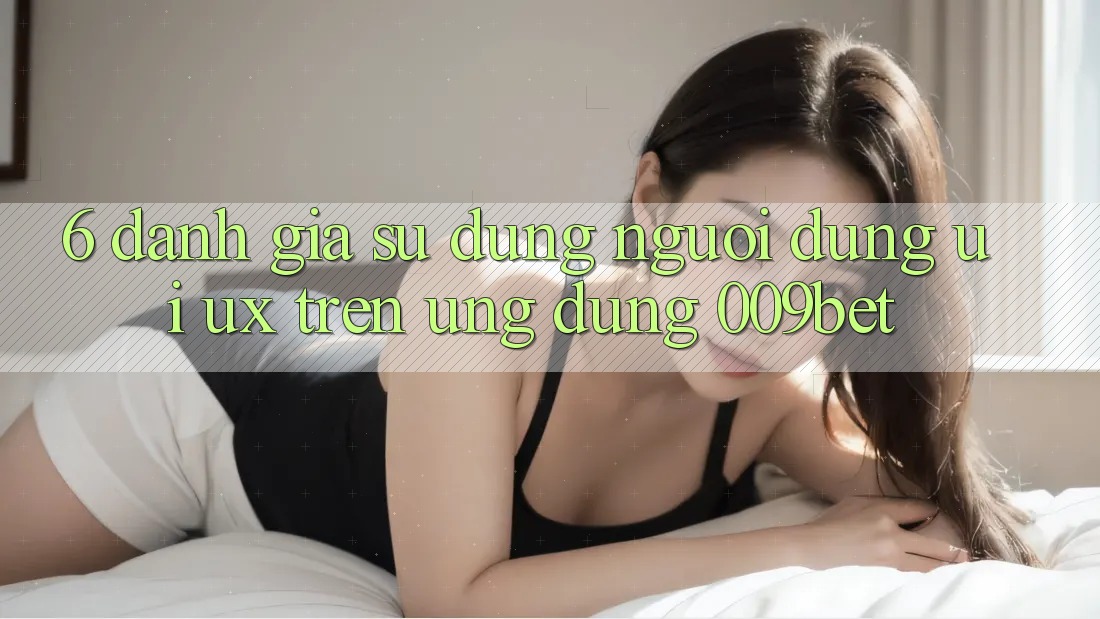 6. Đánh Giá Sử dụng Người Dùng (UI/UX) Trên Ứng dụng 009bet