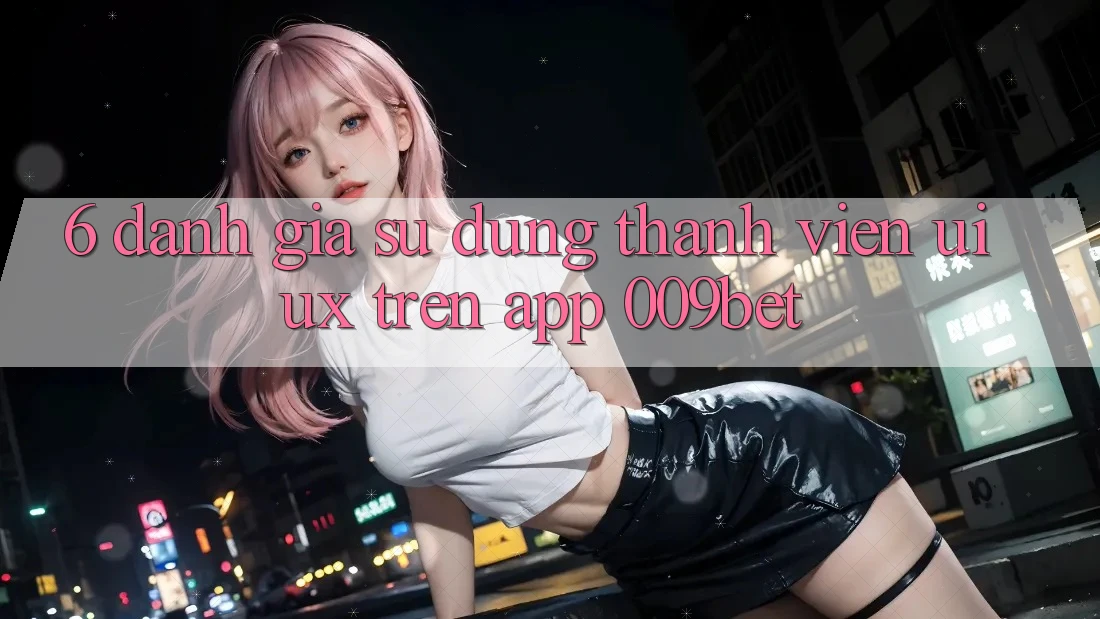 6. Đánh Giá Sử dụng Thành viên (UI/UX) Trên App 009bet 6. Đánh Giá Sử dụng Thành viên (UI/UX) Trên App 009bet