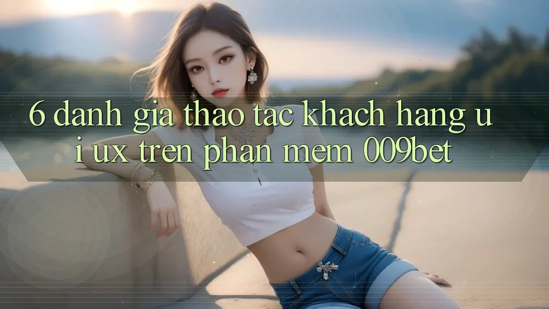 6. Đánh Giá Thao tác Khách hàng (UI/UX) Trên Phần mềm 009bet