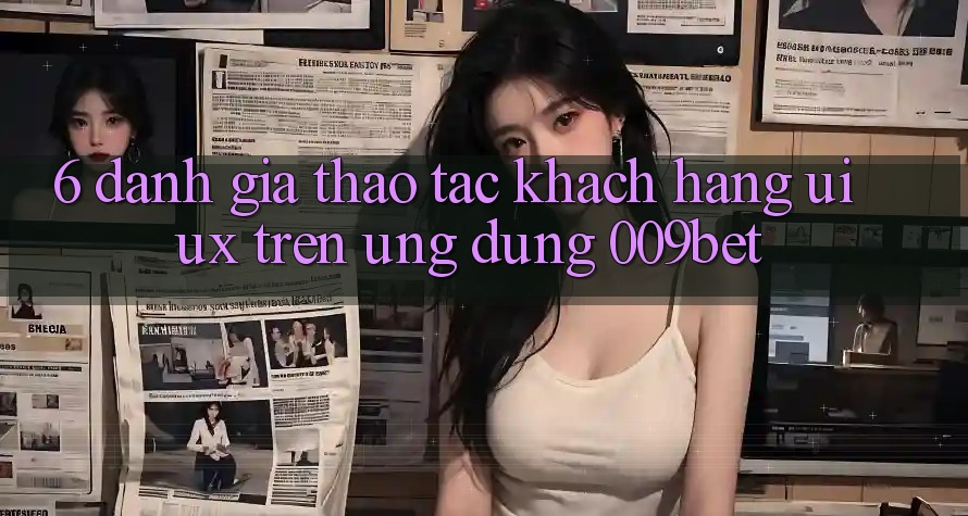 6. Đánh Giá Thao tác Khách hàng (UI/UX) Trên Ứng dụng 009bet