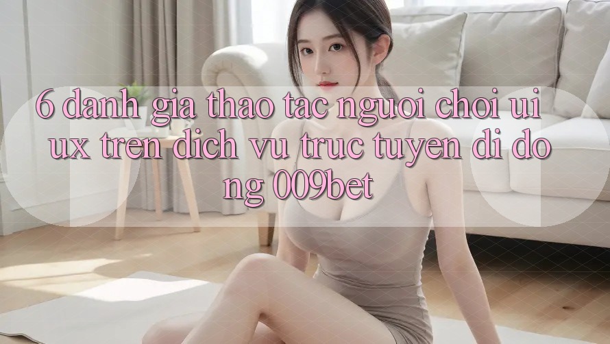 6. Đánh Giá Thao tác Người chơi (UI/UX) Trên Dịch vụ trực tuyến di động 009bet