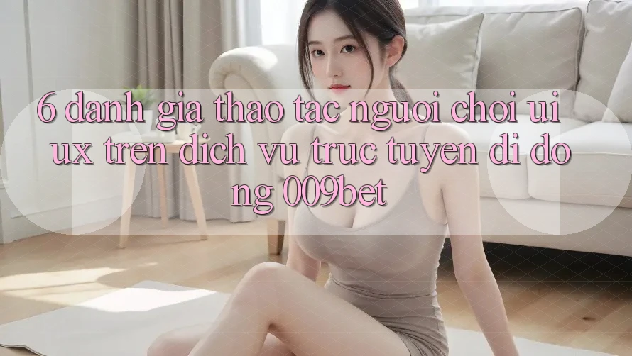 6. Đánh Giá Thao tác Người chơi (UI/UX) Trên Dịch vụ trực tuyến di động 009bet