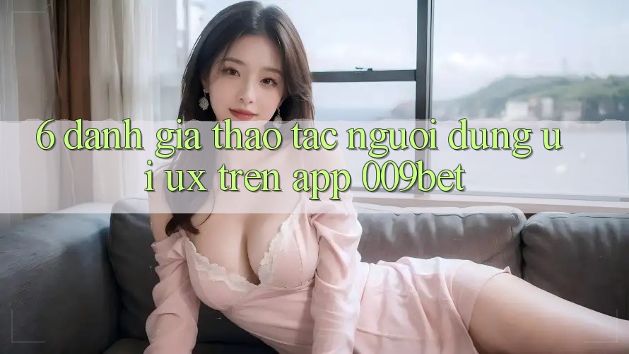 6. Đánh Giá Thao tác Người Dùng (UI/UX) Trên App 009bet 6. Đánh Giá Thao tác Người Dùng (UI/UX) Trên App 009bet