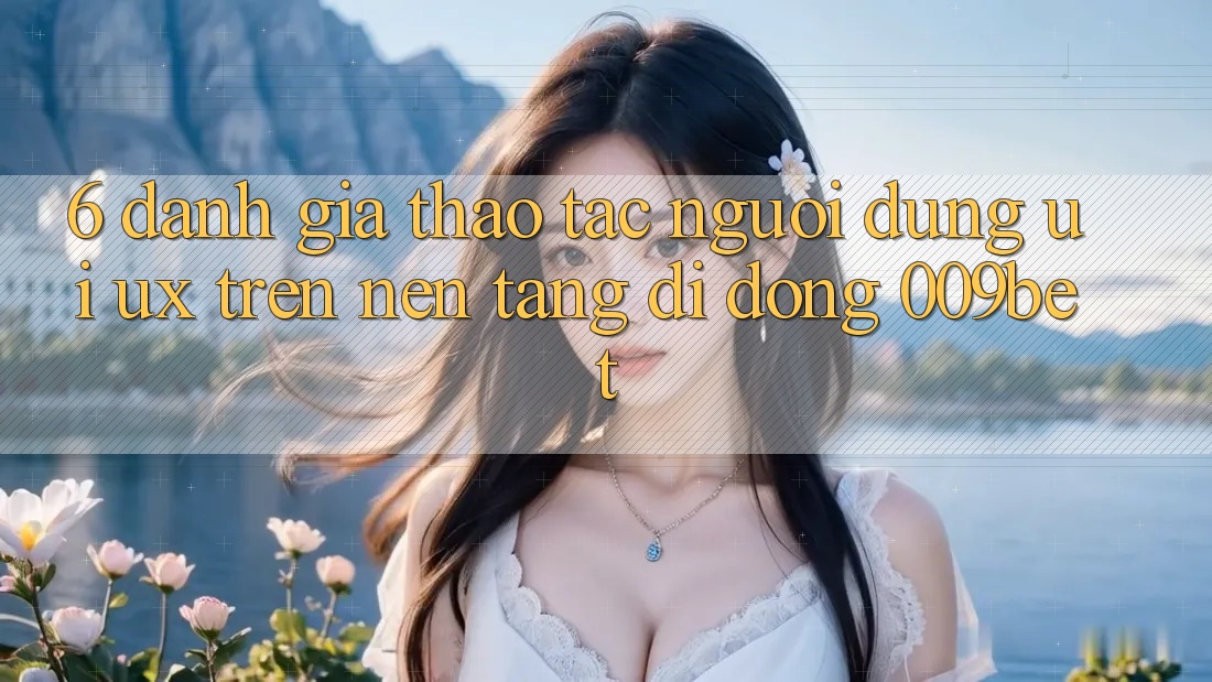 6. Đánh Giá Thao tác Người Dùng (UI/UX) Trên Nền tảng di động 009bet