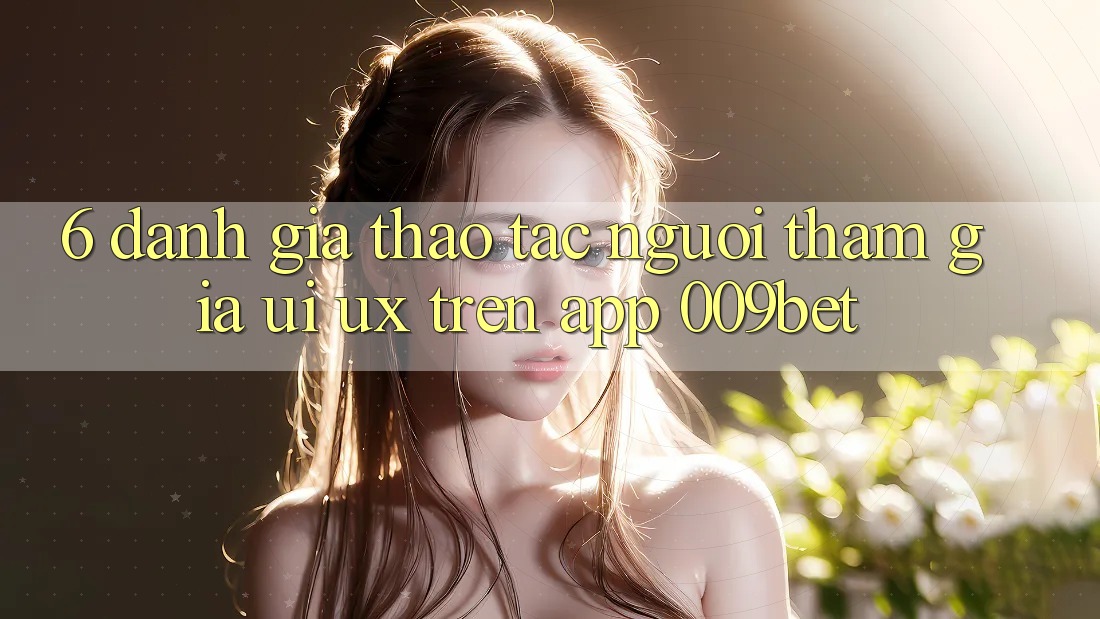 6. Đánh Giá Thao tác Người tham gia (UI/UX) Trên App 009bet