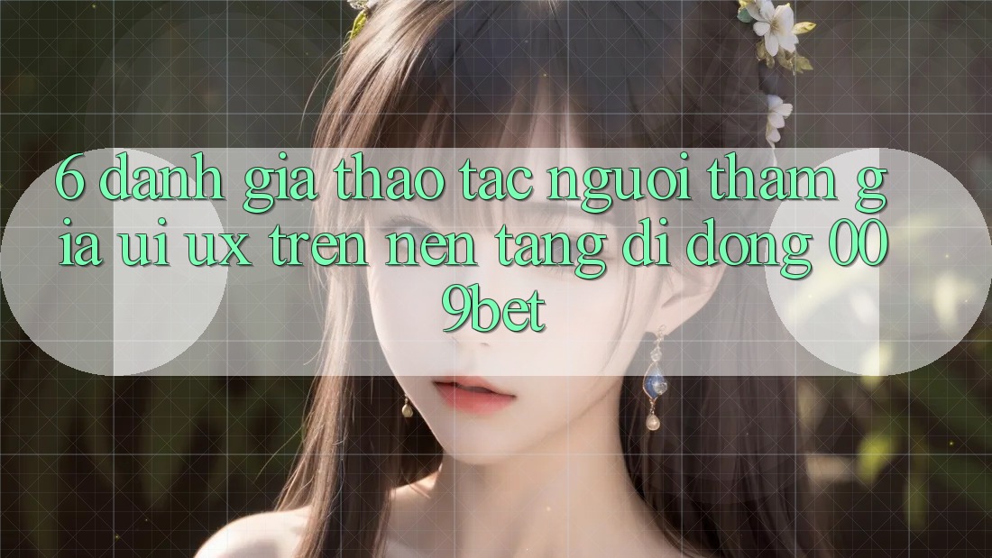 6. Đánh Giá Thao tác Người tham gia (UI/UX) Trên Nền tảng di động 009bet