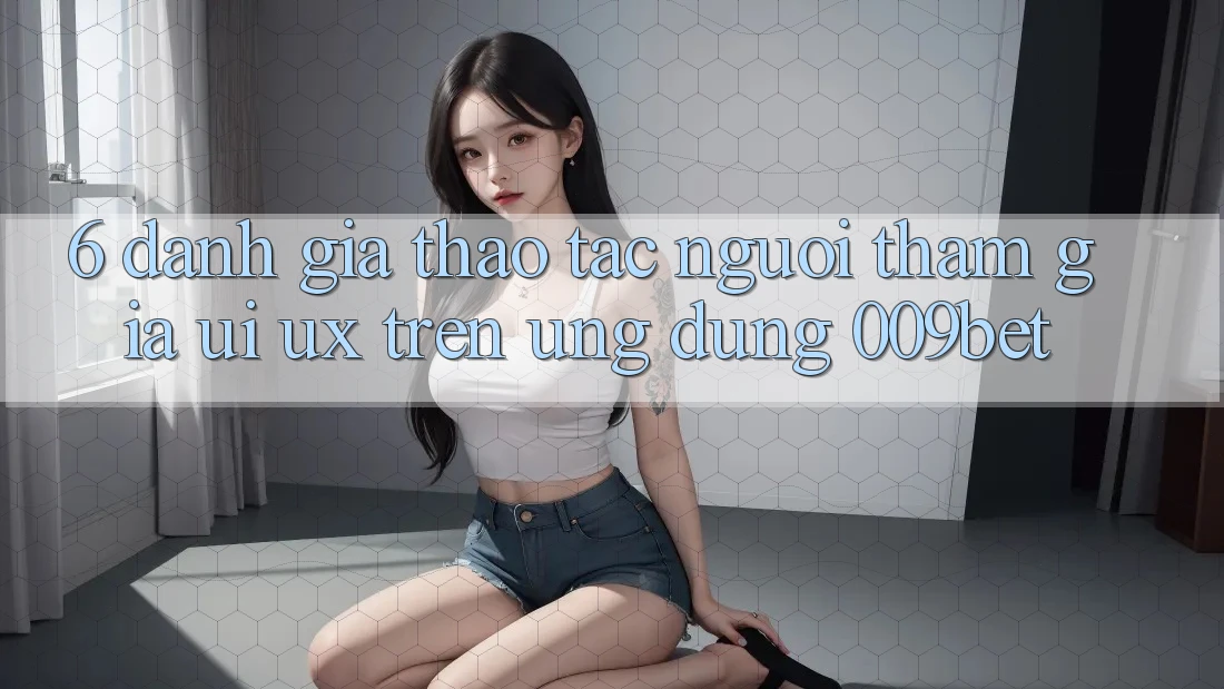 6. Đánh Giá Thao tác Người tham gia (UI/UX) Trên Ứng dụng 009bet 6. Đánh Giá Thao tác Người tham gia (UI/UX) Trên Ứng dụng 009bet