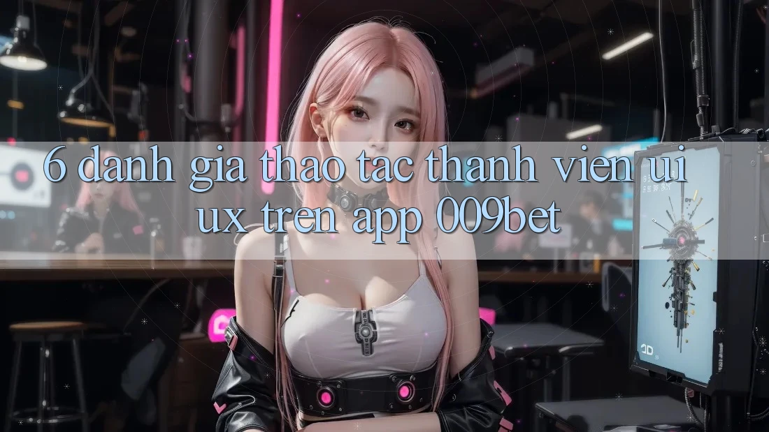 6. Đánh Giá Thao tác Thành viên (UI/UX) Trên App 009bet
