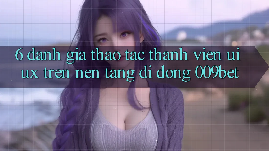6. Đánh Giá Thao tác Thành viên (UI/UX) Trên Nền tảng di động 009bet