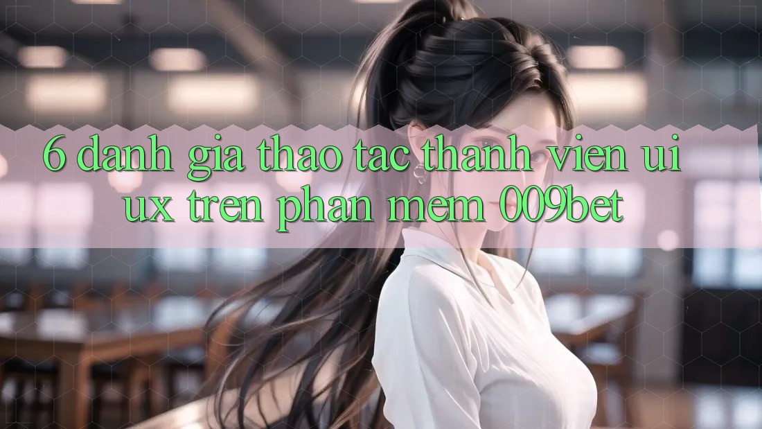 6. Đánh Giá Thao tác Thành viên (UI/UX) Trên Phần mềm 009bet