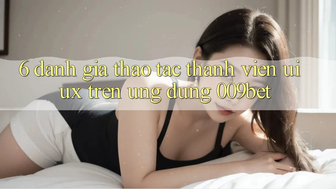 6. Đánh Giá Thao tác Thành viên (UI/UX) Trên Ứng dụng 009bet